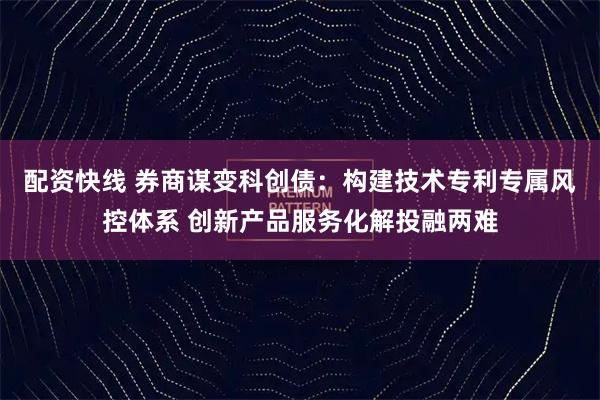 配资快线 券商谋变科创债：构建技术专利专属风控体系 创新产品服务化解投融两难