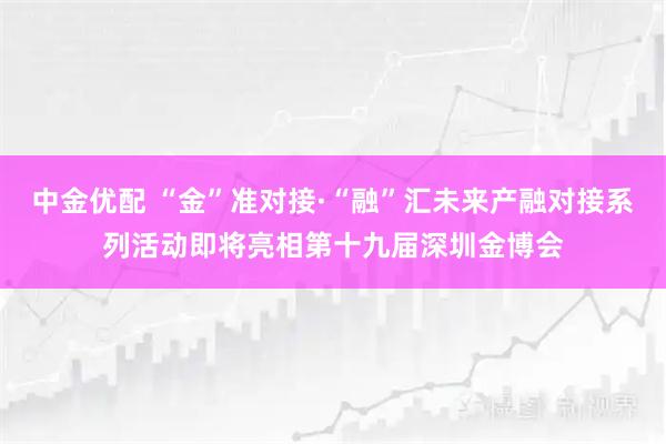 中金优配 “金”准对接·“融”汇未来产融对接系列活动即将亮相第十九届深圳金博会