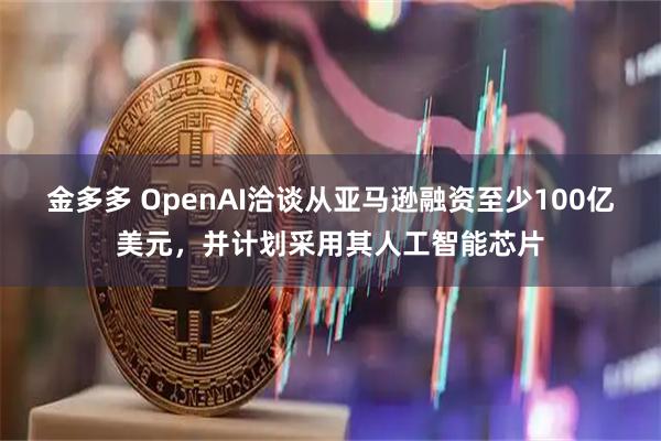 金多多 OpenAI洽谈从亚马逊融资至少100亿美元，并计划采用其人工智能芯片