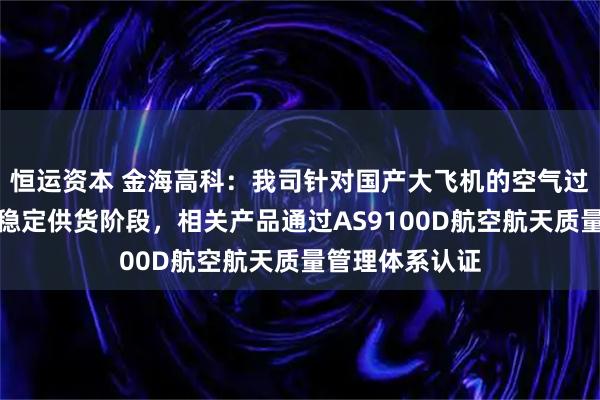 恒运资本 金海高科：我司针对国产大飞机的空气过滤产品已进入稳定供货阶段，相关产品通过AS9100D航空航天质量管理体系认证