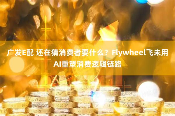 广发E配 还在猜消费者要什么？Flywheel飞未用AI重塑消费逻辑链路