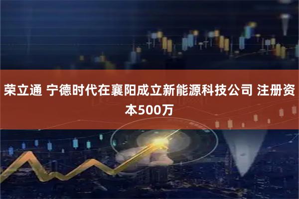 荣立通 宁德时代在襄阳成立新能源科技公司 注册资本500万