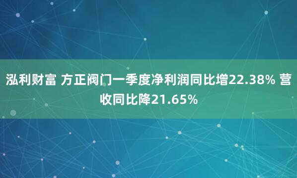 泓利财富 方正阀门一季度净利润同比增22.38% 营收同比降21.65%