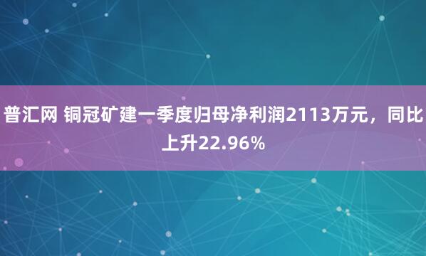普汇网 铜冠矿建一季度归母净利润2113万元，同比上升22.96%