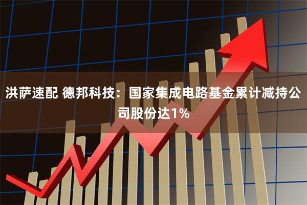 洪萨速配 德邦科技：国家集成电路基金累计减持公司股份达1%