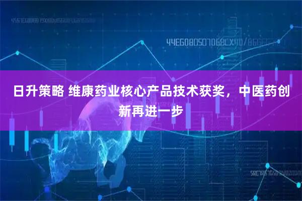 日升策略 维康药业核心产品技术获奖，中医药创新再进一步