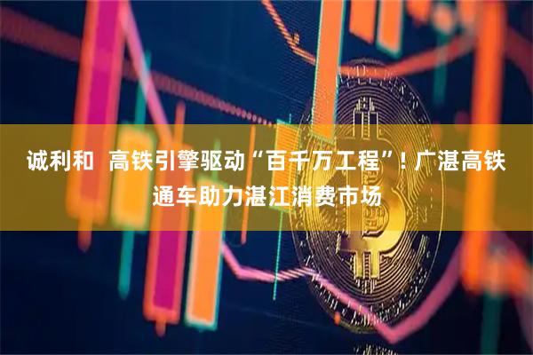 诚利和  高铁引擎驱动“百千万工程”! 广湛高铁通车助力湛江消费市场