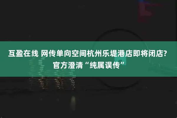 互盈在线 网传单向空间杭州乐堤港店即将闭店? 官方澄清“纯属误传”