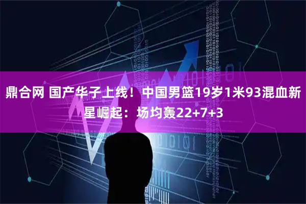 鼎合网 国产华子上线！中国男篮19岁1米93混血新星崛起：场均轰22+7+3
