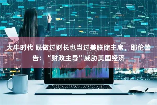 大牛时代 既做过财长也当过美联储主席，耶伦警告：“财政主导”威胁美国经济