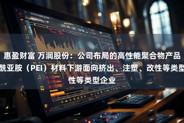 惠盈财富 万润股份：公司布局的高性能聚合物产品聚醚酰亚胺（PEI）材料下游面向挤出、注塑、改性等类型企业