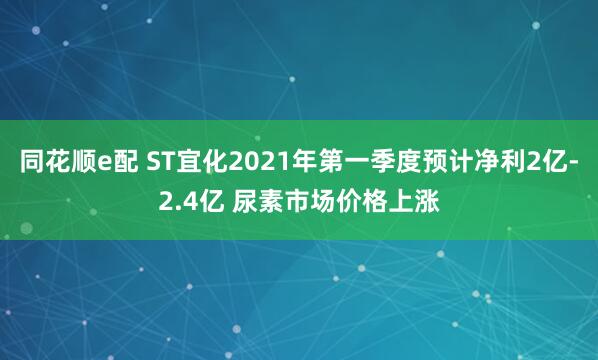 同花顺e配 ST宜化2021年第一季度预计净利2亿-2.4亿 尿素市场价格上涨