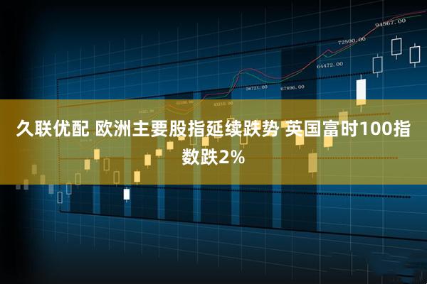 久联优配 欧洲主要股指延续跌势 英国富时100指数跌2%