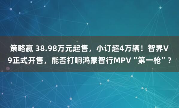 策略赢 38.98万元起售，小订超4万辆！智界V9正式开售，能否打响鸿蒙智行MPV“第一枪”？