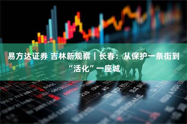 易方达证券 吉林新观察｜长春：从保护一条街到“活化”一座城